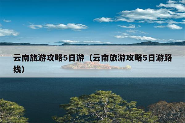 云南旅游攻略5日游（云南旅游攻略5日游路线）