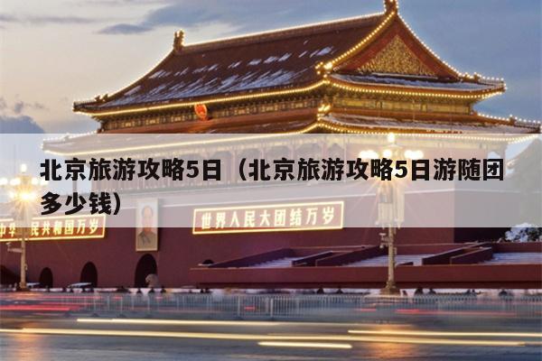 北京旅游攻略5日（北京旅游攻略5日游随团多少钱）