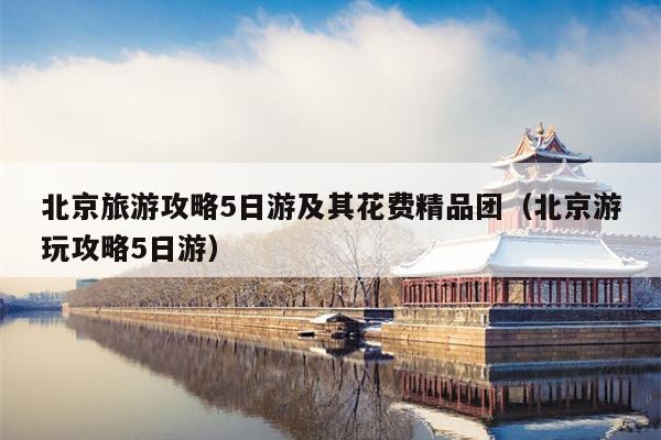 北京旅游攻略5日游及其花费精品团（北京游玩攻略5日游）