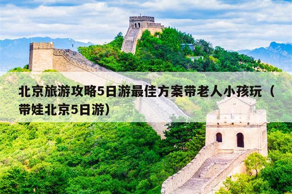 北京旅游攻略5日游最佳方案带老人小孩玩（带娃北京5日游）