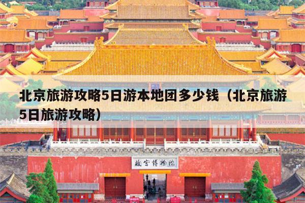 北京旅游攻略5日游本地团多少钱（北京旅游5日旅游攻略）