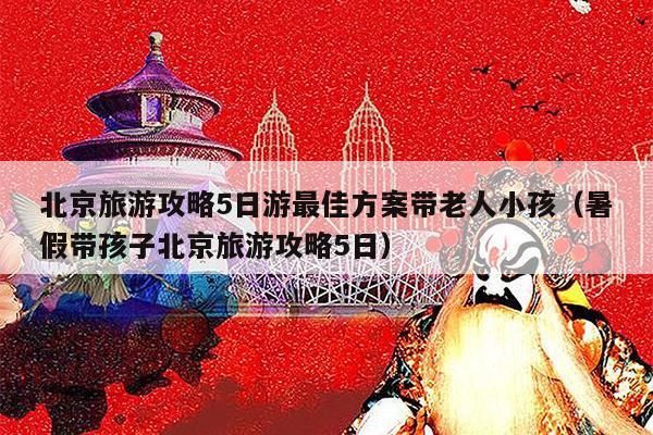 北京旅游攻略5日游最佳方案带老人小孩（暑假带孩子北京旅游攻略5日）