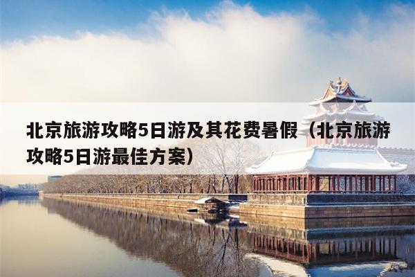 北京旅游攻略5日游及其花费暑假（北京旅游攻略5日游最佳方案）