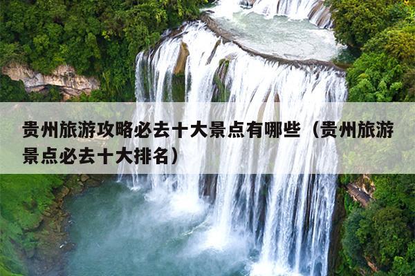 贵州旅游攻略必去十大景点有哪些（贵州旅游景点必去十大排名）