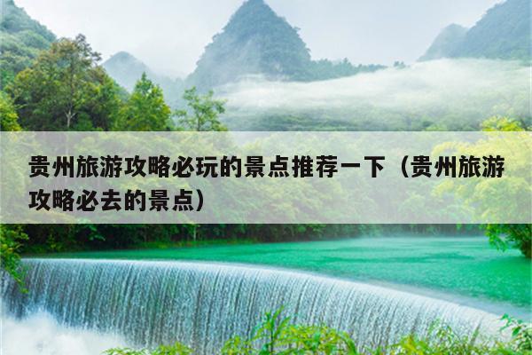 贵州旅游攻略必玩的景点推荐一下（贵州旅游攻略必去的景点）