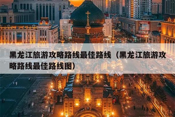 黑龙江旅游攻略路线最佳路线（黑龙江旅游攻略路线最佳路线图）