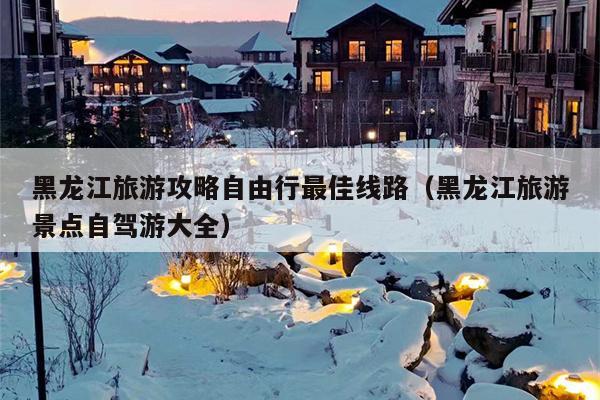 黑龙江旅游攻略自由行最佳线路（黑龙江旅游景点自驾游大全）