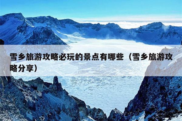 雪乡旅游攻略必玩的景点有哪些（雪乡旅游攻略分享）