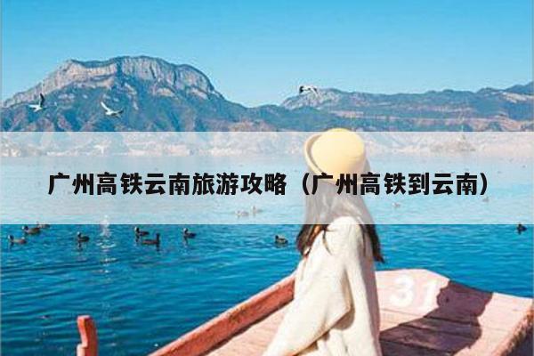 广州高铁云南旅游攻略（广州高铁到云南）