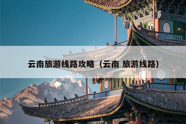 云南旅游线路攻略（云南 旅游线路）