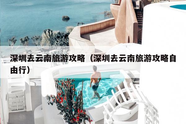 深圳去云南旅游攻略（深圳去云南旅游攻略自由行）