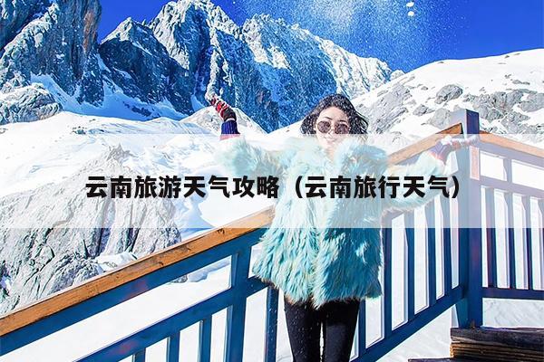 云南旅游天气攻略（云南旅行天气）