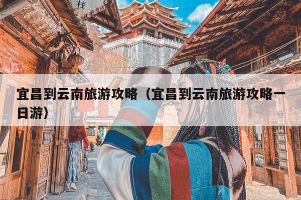 宜昌到云南旅游攻略（宜昌到云南旅游攻略一日游）