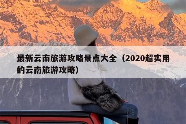 最新云南旅游攻略景点大全（2020超实用的云南旅游攻略）