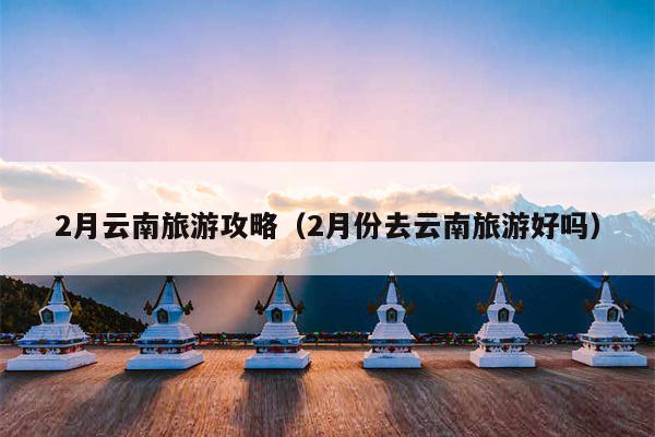 2月云南旅游攻略（2月份去云南旅游好吗）