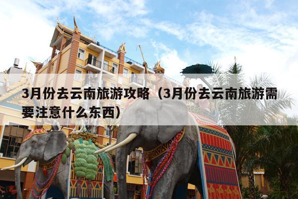 3月份去云南旅游攻略（3月份去云南旅游需要注意什么东西）