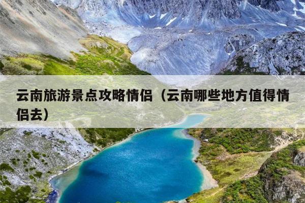 云南旅游景点攻略情侣（云南哪些地方值得情侣去）