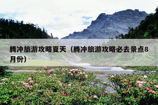 腾冲旅游攻略夏天（腾冲旅游攻略必去景点8月份）