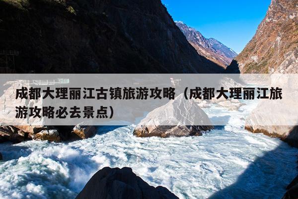 成都大理丽江古镇旅游攻略（成都大理丽江旅游攻略必去景点）