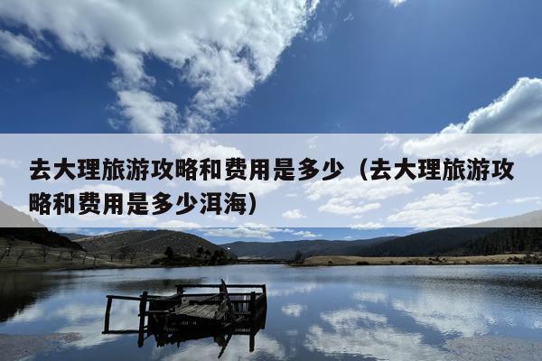 去大理旅游攻略和费用是多少（去大理旅游攻略和费用是多少洱海）