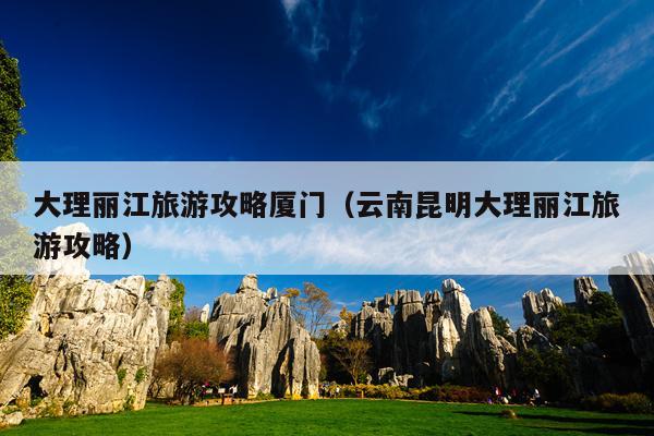 大理丽江旅游攻略厦门（云南昆明大理丽江旅游攻略）