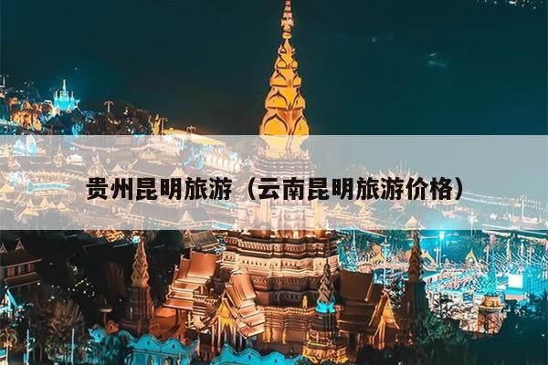 贵州昆明旅游（云南昆明旅游价格）