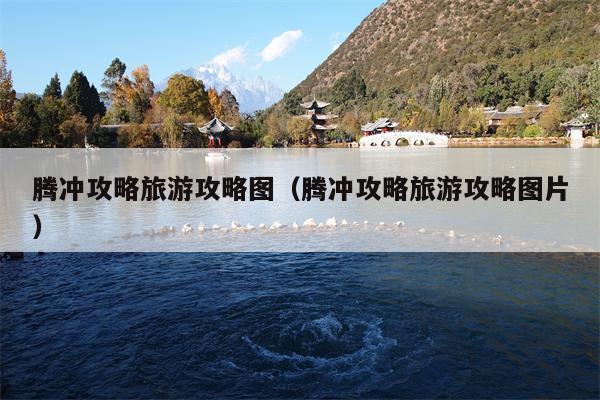 腾冲攻略旅游攻略图（腾冲攻略旅游攻略图片）