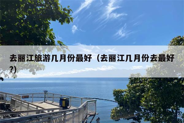 去丽江旅游几月份最好（去丽江几月份去最好?）