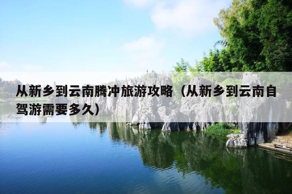 从新乡到云南腾冲旅游攻略（从新乡到云南自驾游需要多久）