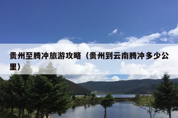 贵州至腾冲旅游攻略（贵州到云南腾冲多少公里）