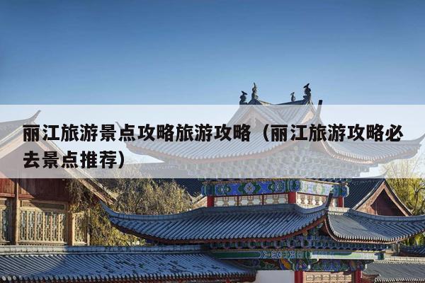 丽江旅游景点攻略旅游攻略（丽江旅游攻略必去景点推荐）