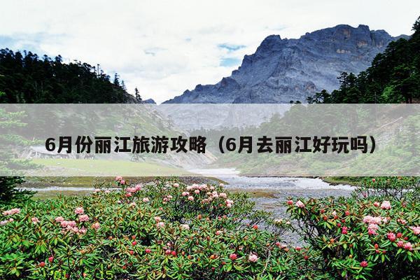 6月份丽江旅游攻略（6月去丽江好玩吗）