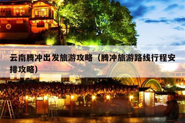 云南腾冲出发旅游攻略（腾冲旅游路线行程安排攻略）