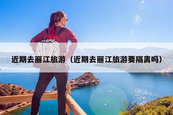 近期去丽江旅游（近期去丽江旅游要隔离吗）