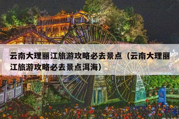 云南大理丽江旅游攻略必去景点（云南大理丽江旅游攻略必去景点洱海）