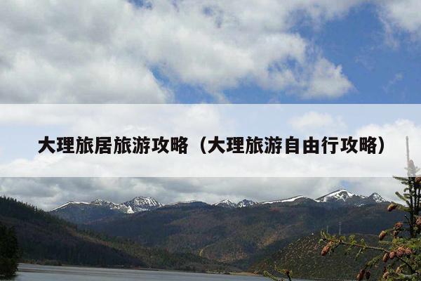 大理旅居旅游攻略（大理旅游自由行攻略）