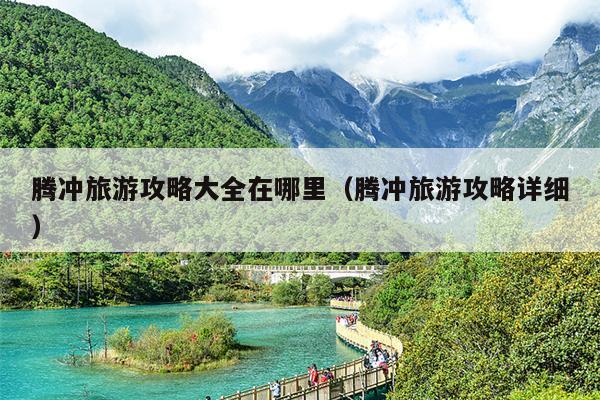 腾冲旅游攻略大全在哪里（腾冲旅游攻略详细）