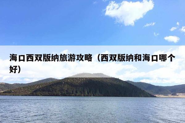 海口西双版纳旅游攻略（西双版纳和海口哪个好）