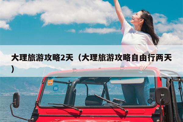 大理旅游攻略2天（大理旅游攻略自由行两天）