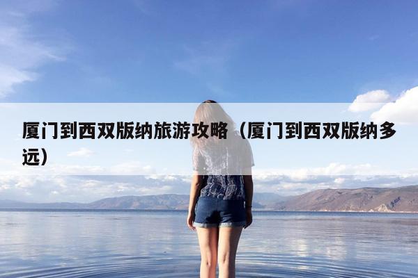 厦门到西双版纳旅游攻略（厦门到西双版纳多远）