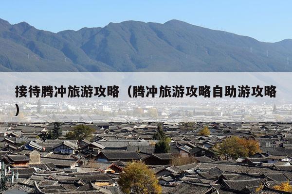 接待腾冲旅游攻略（腾冲旅游攻略自助游攻略）