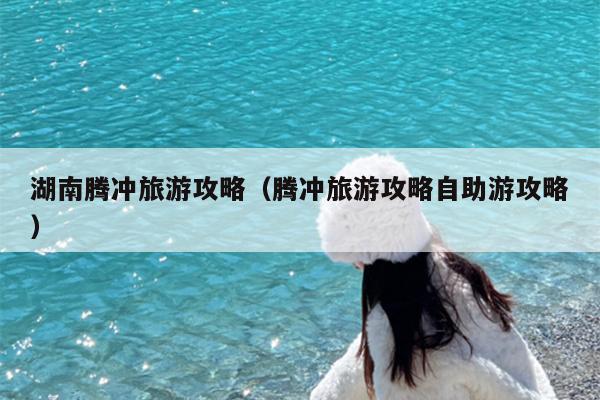 湖南腾冲旅游攻略（腾冲旅游攻略自助游攻略）