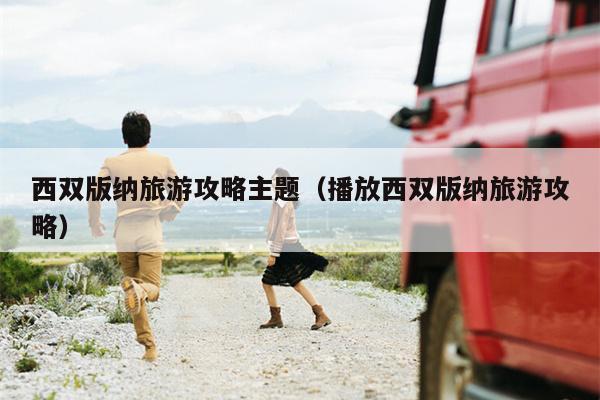 西双版纳旅游攻略主题（播放西双版纳旅游攻略）