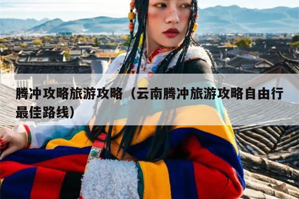 腾冲攻略旅游攻略（云南腾冲旅游攻略自由行最佳路线）