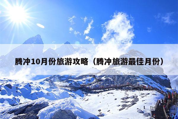 腾冲10月份旅游攻略（腾冲旅游最佳月份）