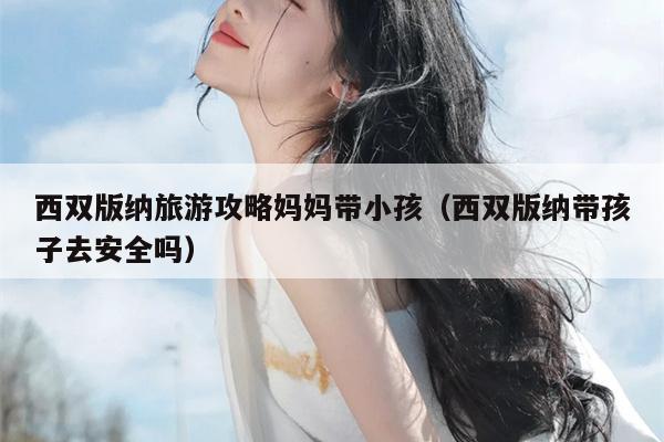 西双版纳旅游攻略妈妈带小孩（西双版纳带孩子去安全吗）