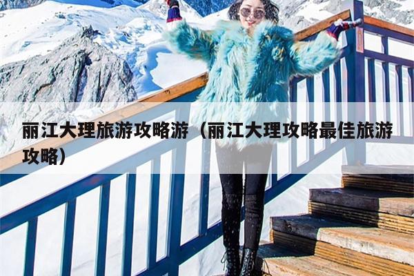 丽江大理旅游攻略游（丽江大理攻略最佳旅游攻略）