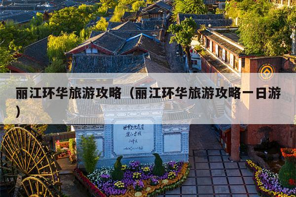 丽江环华旅游攻略（丽江环华旅游攻略一日游）