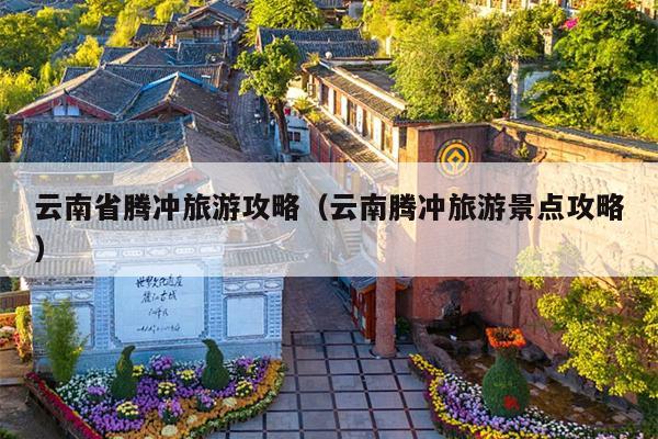 云南省腾冲旅游攻略（云南腾冲旅游景点攻略）