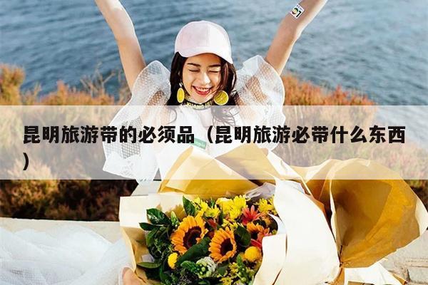 昆明旅游带的必须品（昆明旅游必带什么东西）